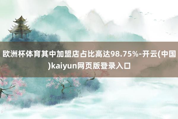 欧洲杯体育其中加盟店占比高达98.75%-开云(中国)kaiyun网页版登录入口