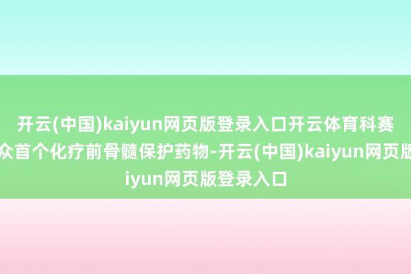 开云(中国)kaiyun网页版登录入口开云体育科赛拉行为大众首个化疗前骨髓保护药物-开云(中国)kaiyun网页版登录入口