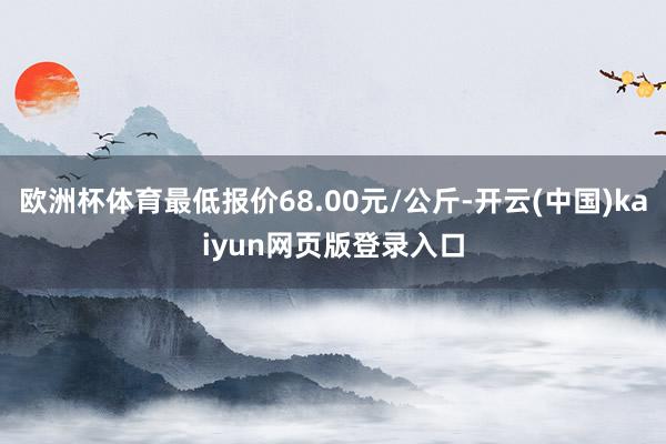 欧洲杯体育最低报价68.00元/公斤-开云(中国)kaiyun网页版登录入口