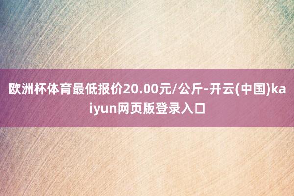 欧洲杯体育最低报价20.00元/公斤-开云(中国)kaiyun网页版登录入口