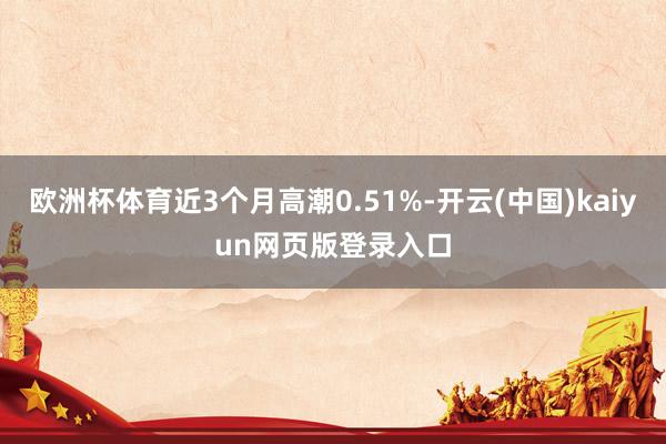 欧洲杯体育近3个月高潮0.51%-开云(中国)kaiyun网页版登录入口