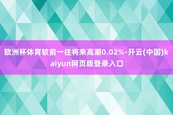 欧洲杯体育较前一往将来高潮0.02%-开云(中国)kaiyun网页版登录入口