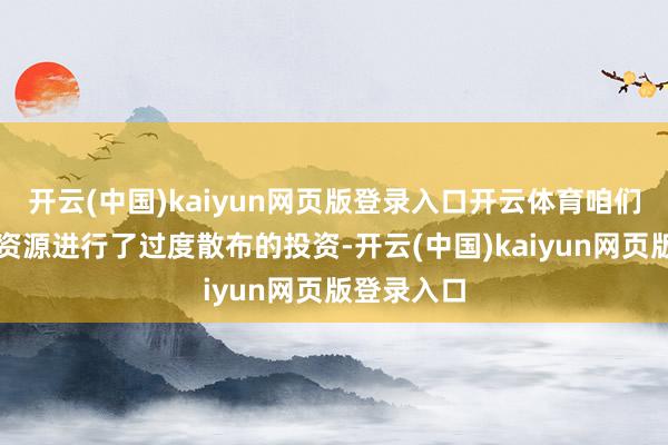 开云(中国)kaiyun网页版登录入口开云体育咱们把过多的资源进行了过度散布的投资-开云(中国)kaiyun网页版登录入口
