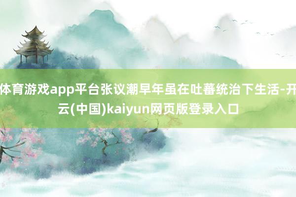 体育游戏app平台张议潮早年虽在吐蕃统治下生活-开云(中国)kaiyun网页版登录入口