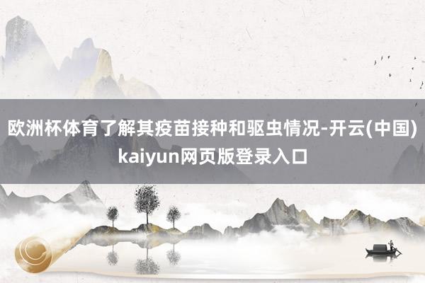 欧洲杯体育了解其疫苗接种和驱虫情况-开云(中国)kaiyun网页版登录入口