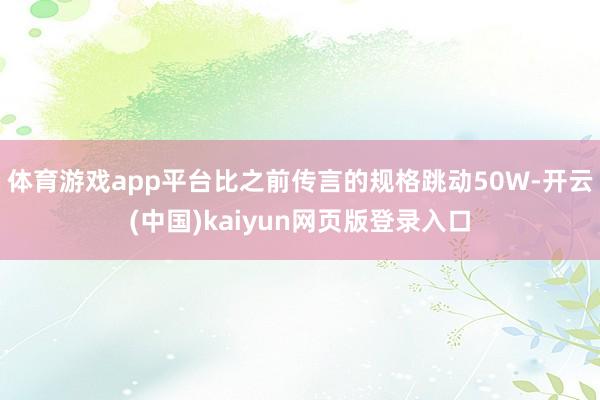 体育游戏app平台比之前传言的规格跳动50W-开云(中国)kaiyun网页版登录入口