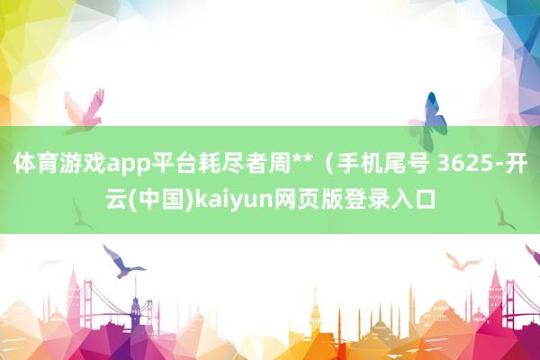 体育游戏app平台耗尽者周**(手机尾号 3625-开云(中国)kaiyun网页版登录入口