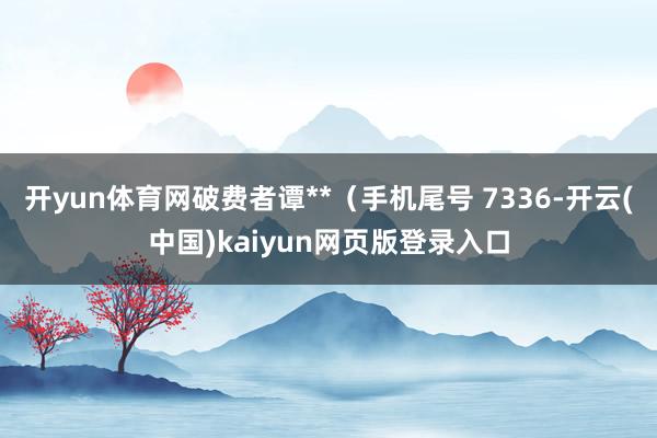 开yun体育网破费者谭**（手机尾号 7336-开云(中国)kaiyun网页版登录入口