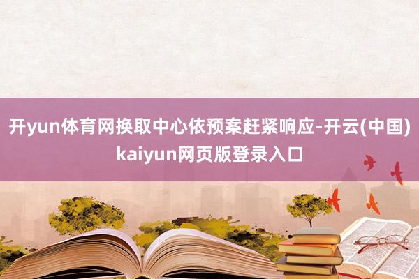 开yun体育网换取中心依预案赶紧响应-开云(中国)kaiyun网页版登录入口