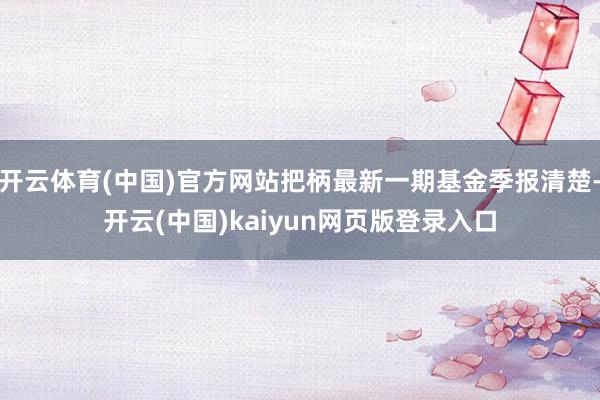 开云体育(中国)官方网站把柄最新一期基金季报清楚-开云(中国)kaiyun网页版登录入口