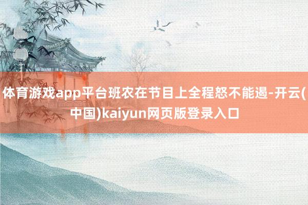 体育游戏app平台班农在节目上全程怒不能遏-开云(中国)kaiyun网页版登录入口