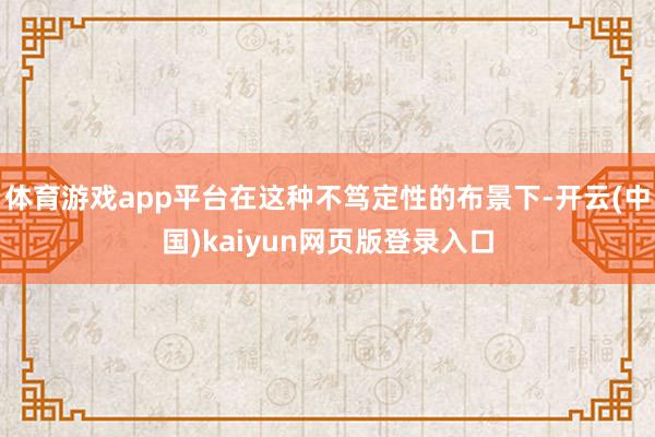 体育游戏app平台在这种不笃定性的布景下-开云(中国)kaiyun网页版登录入口
