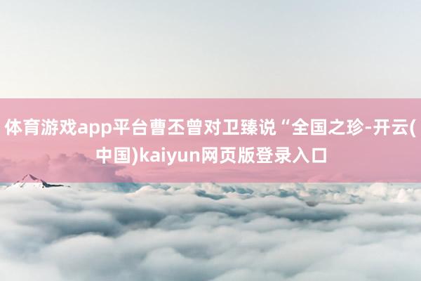 体育游戏app平台曹丕曾对卫臻说“全国之珍-开云(中国)kaiyun网页版登录入口