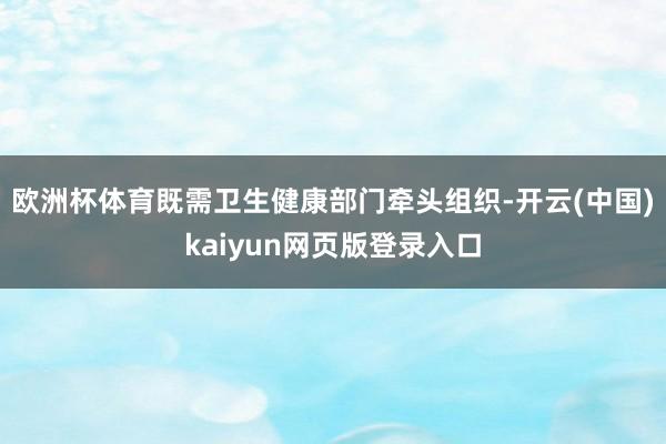 欧洲杯体育既需卫生健康部门牵头组织-开云(中国)kaiyun网页版登录入口