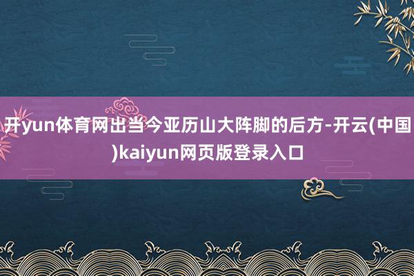 开yun体育网出当今亚历山大阵脚的后方-开云(中国)kaiyun网页版登录入口