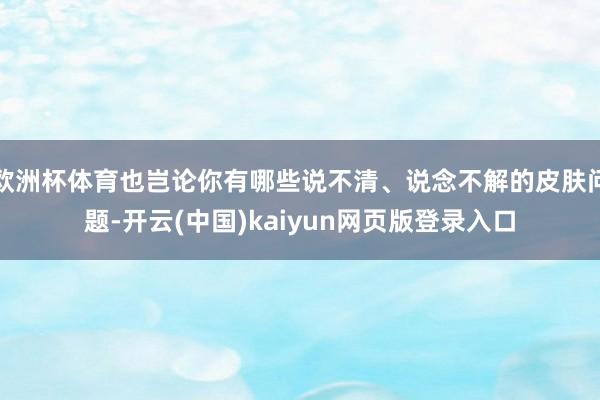 欧洲杯体育也岂论你有哪些说不清、说念不解的皮肤问题-开云(中国)kaiyun网页版登录入口