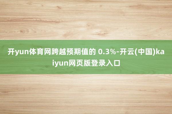开yun体育网跨越预期值的 0.3%-开云(中国)kaiyun网页版登录入口