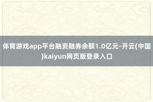 体育游戏app平台融资融券余额1.0亿元-开云(中国)kaiyun网页版登录入口