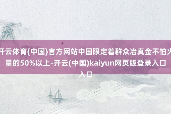 开云体育(中国)官方网站中国限定着群众冶真金不怕火量的50%以上-开云(中国)kaiyun网页版登录入口