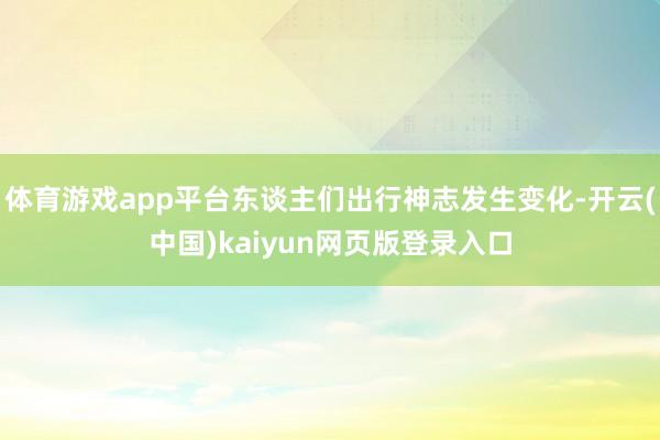 体育游戏app平台东谈主们出行神志发生变化-开云(中国)kaiyun网页版登录入口