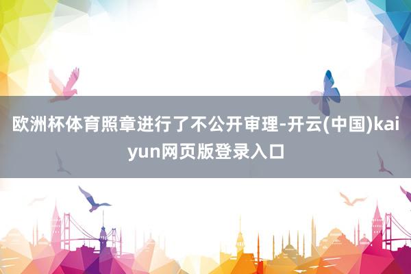 欧洲杯体育照章进行了不公开审理-开云(中国)kaiyun网页版登录入口