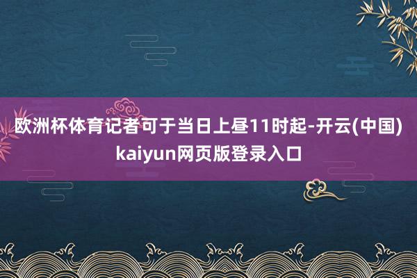 欧洲杯体育　　记者可于当日上昼11时起-开云(中国)kaiyun网页版登录入口