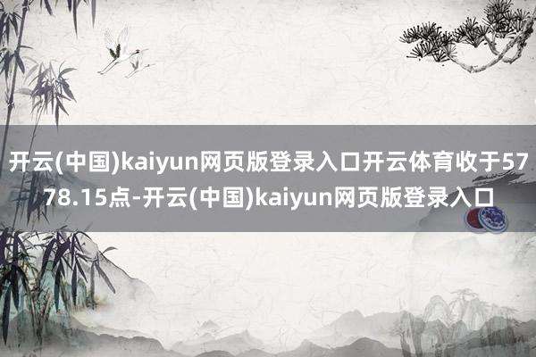开云(中国)kaiyun网页版登录入口开云体育收于5778.15点-开云(中国)kaiyun网页版登录入口