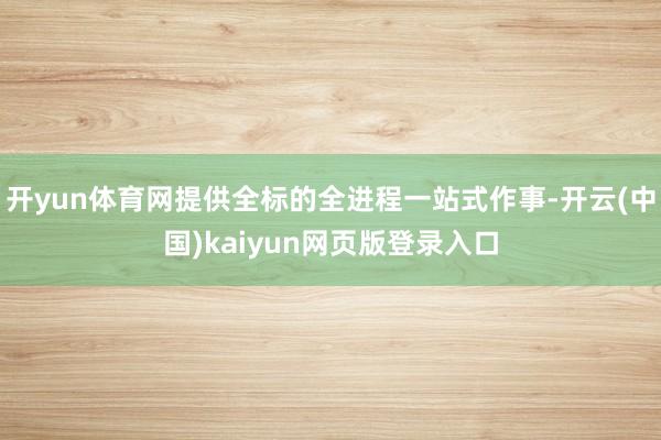 开yun体育网提供全标的全进程一站式作事-开云(中国)kaiyun网页版登录入口