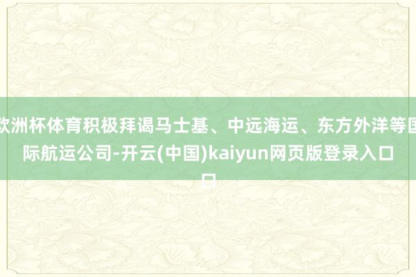 欧洲杯体育积极拜谒马士基、中远海运、东方外洋等国际航运公司-开云(中国)kaiyun网页版登录入口
