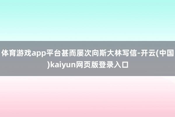 体育游戏app平台甚而屡次向斯大林写信-开云(中国)kaiyun网页版登录入口