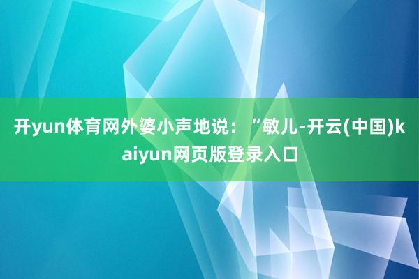 开yun体育网外婆小声地说:“敏儿-开云(中国)kaiyun网页版登录入口