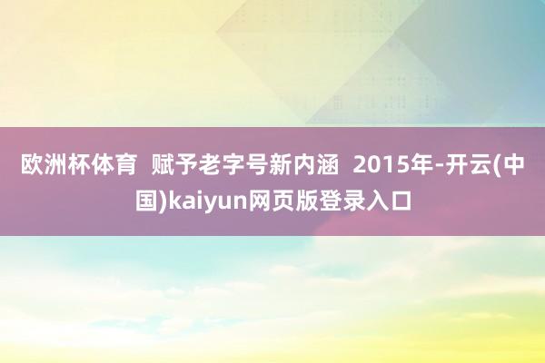 欧洲杯体育 赋予老字号新内涵 2015年-开云(中国)kaiyun网页版登录入口