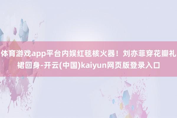 体育游戏app平台内娱红毯核火器!刘亦菲穿花瓣礼裙回身-开云(中国)kaiyun网页版登录入口