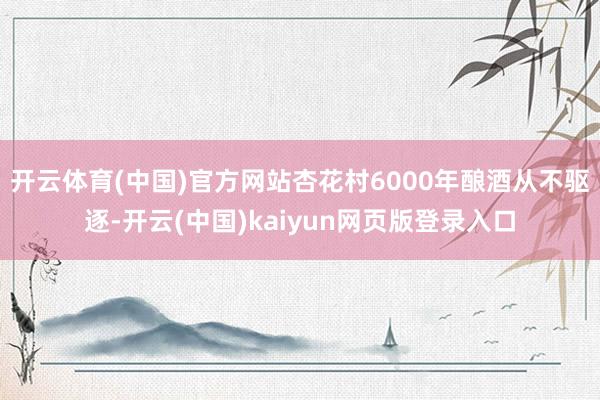 开云体育(中国)官方网站杏花村6000年酿酒从不驱逐-开云(中国)kaiyun网页版登录入口