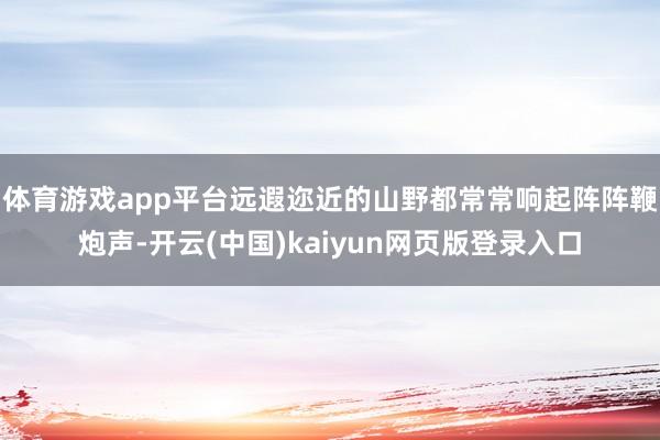 体育游戏app平台远遐迩近的山野都常常响起阵阵鞭炮声-开云(中国)kaiyun网页版登录入口