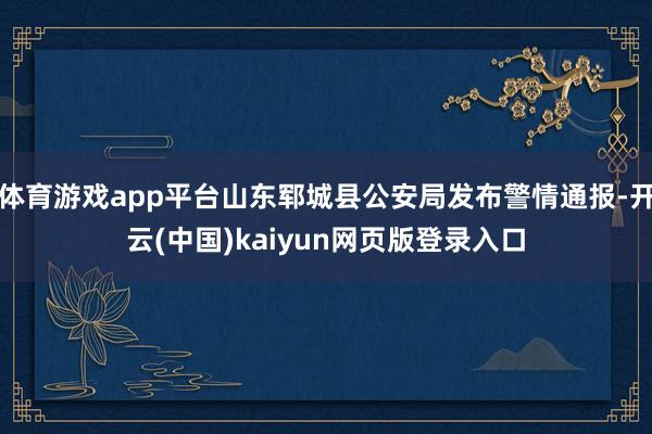 体育游戏app平台山东郓城县公安局发布警情通报-开云(中国)kaiyun网页版登录入口