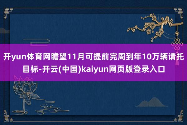 开yun体育网瞻望11月可提前完周到年10万辆请托目标-开云(中国)kaiyun网页版登录入口