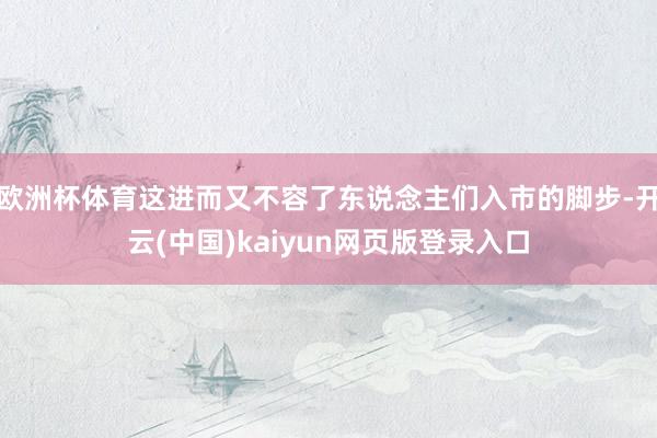 欧洲杯体育这进而又不容了东说念主们入市的脚步-开云(中国)kaiyun网页版登录入口