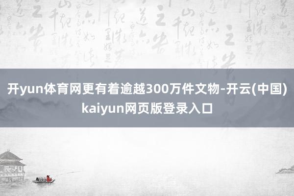 开yun体育网更有着逾越300万件文物-开云(中国)kaiyun网页版登录入口