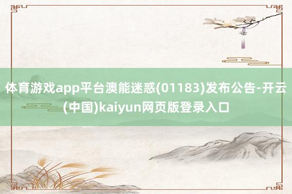 体育游戏app平台澳能迷惑(01183)发布公告-开云(中国)kaiyun网页版登录入口