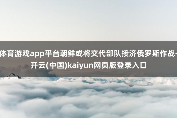 体育游戏app平台朝鲜或将交代部队接济俄罗斯作战-开云(中国)kaiyun网页版登录入口