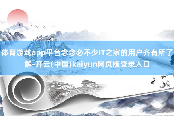 体育游戏app平台念念必不少IT之家的用户齐有所了解-开云(中国)kaiyun网页版登录入口