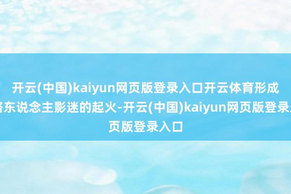 开云(中国)kaiyun网页版登录入口开云体育形成了路东说念主影迷的起火-开云(中国)kaiyun网页版登录入口