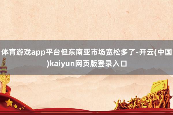 体育游戏app平台但东南亚市场宽松多了-开云(中国)kaiyun网页版登录入口