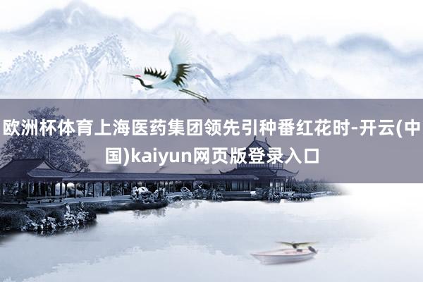 欧洲杯体育上海医药集团领先引种番红花时-开云(中国)kaiyun网页版登录入口
