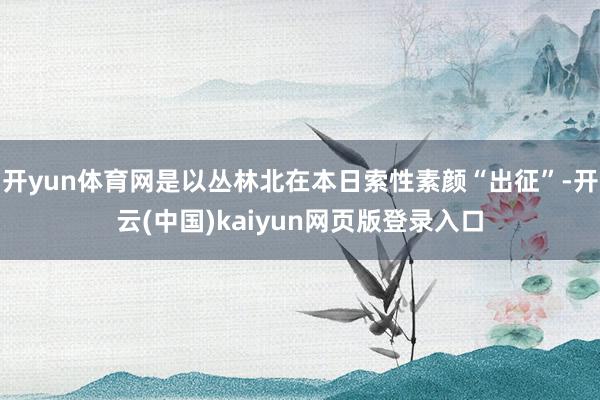 开yun体育网是以丛林北在本日索性素颜“出征”-开云(中国)kaiyun网页版登录入口