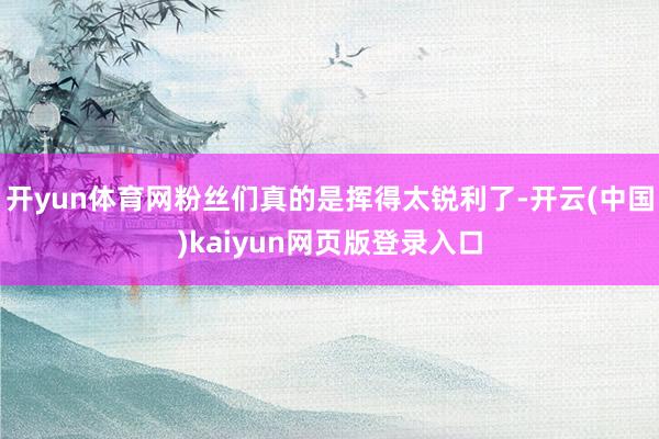 开yun体育网粉丝们真的是挥得太锐利了-开云(中国)kaiyun网页版登录入口