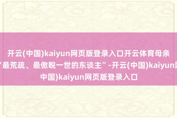 开云(中国)kaiyun网页版登录入口开云体育母亲是他所刚劲的“最荒疏、最傲睨一世的东谈主”-开云(中国)kaiyun网页版登录入口
