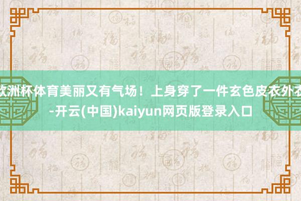 欧洲杯体育美丽又有气场！上身穿了一件玄色皮衣外衣-开云(中国)kaiyun网页版登录入口