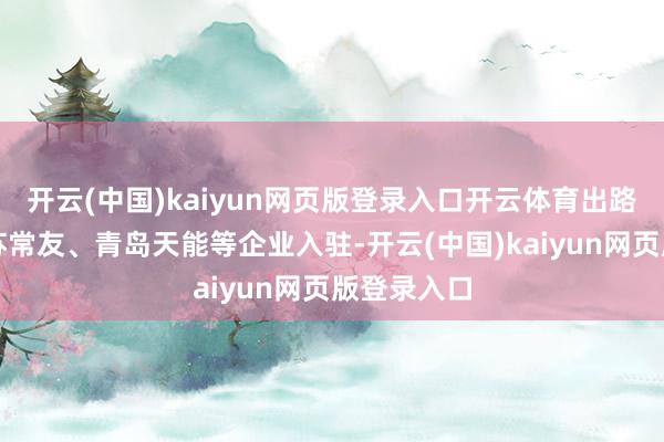 开云(中国)kaiyun网页版登录入口开云体育出路还带动江苏常友、青岛天能等企业入驻-开云(中国)kaiyun网页版登录入口